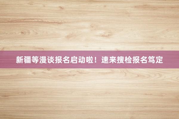 新疆等漫谈报名启动啦！速来搜检报名笃定
